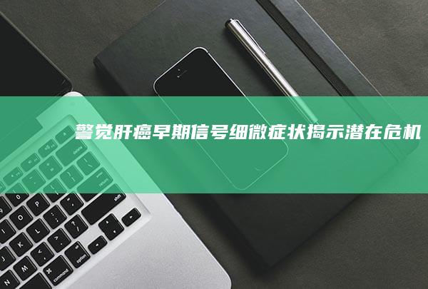 警觉肝癌早期信号：细微症状揭示潜在危机